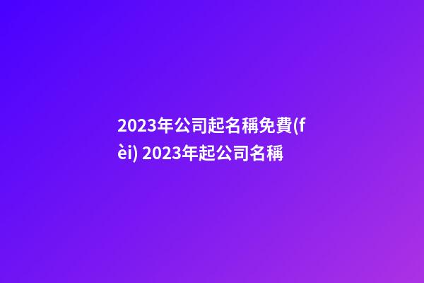2023年公司起名稱免費(fèi) 2023年起公司名稱